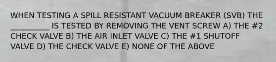 WHEN TESTING A SPILL RESISTANT VACUUM BREAKER (SVB) THE __________ IS TESTED BY REMOVING THE VENT SCREW A) THE #2 CHECK VALVE B) THE AIR INLET VALVE C) THE #1 SHUTOFF VALVE D) THE CHECK VALVE E) NONE OF THE ABOVE