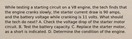 While testing a starting circuit on a V8 engine, the tech finds that the engine cranks slowly, the starter current draw is 90 amps, and the battery voltage while cranking is 11 volts. What should the tech do next? A. Check the voltage drop of the starter motor circuit. B. Test the battery capacity. C. Replace the starter motor, as a short is indicated. D. Determine the condition of the engine.