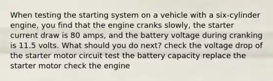 When testing the starting system on a vehicle with a six-cylinder engine, you find that the engine cranks slowly, the starter current draw is 80 amps, and the battery voltage during cranking is 11.5 volts. What should you do next? check the voltage drop of the starter motor circuit test the battery capacity replace the starter motor check the engine