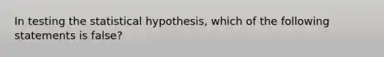 In testing the statistical hypothesis, which of the following statements is false?