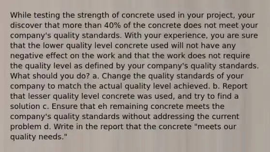 While testing the strength of concrete used in your project, your discover that more than 40% of the concrete does not meet your company's quality standards. With your experience, you are sure that the lower quality level concrete used will not have any negative effect on the work and that the work does not require the quality level as defined by your company's quality standards. What should you do? a. Change the quality standards of your company to match the actual quality level achieved. b. Report that lesser quality level concrete was used, and try to find a solution c. Ensure that eh remaining concrete meets the company's quality standards without addressing the current problem d. Write in the report that the concrete "meets our quality needs."