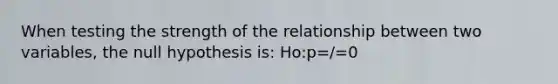 When testing the strength of the relationship between two variables, the null hypothesis is: Ho:p=/=0