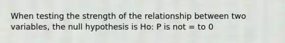 When testing the strength of the relationship between two variables, the null hypothesis is Ho: P is not = to 0