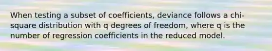 When testing a subset of coefficients, deviance follows a chi-square distribution with q degrees of freedom, where q is the number of regression coefficients in the reduced model.