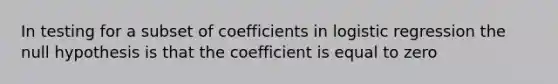 In testing for a subset of coefficients in logistic regression the null hypothesis is that the coefficient is equal to zero