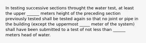 In testing successive sections throught the water test, at least the upper ______ meters height of the preceding section previously tested shall be tested again so that no joint or pipe in the building (except the uppermost _____ meter of the system) shall have been submitted to a test of not less than ______ meters head of water.