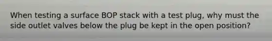 When testing a surface BOP stack with a test plug, why must the side outlet valves below the plug be kept in the open position?