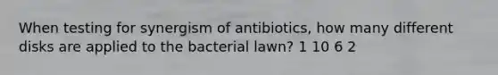 When testing for synergism of antibiotics, how many different disks are applied to the bacterial lawn? 1 10 6 2