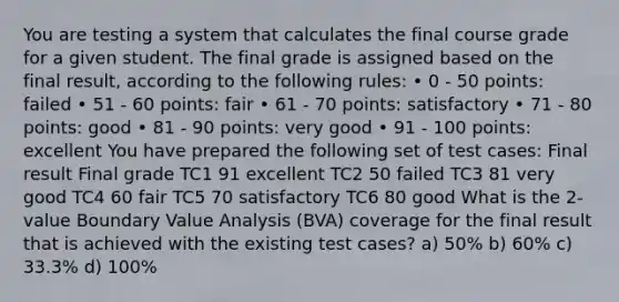 You are testing a system that calculates the final course grade for a given student. The final grade is assigned based on the final result, according to the following rules: • 0 - 50 points: failed • 51 - 60 points: fair • 61 - 70 points: satisfactory • 71 - 80 points: good • 81 - 90 points: very good • 91 - 100 points: excellent You have prepared the following set of test cases: Final result Final grade TC1 91 excellent TC2 50 failed TC3 81 very good TC4 60 fair TC5 70 satisfactory TC6 80 good What is the 2-value Boundary Value Analysis (BVA) coverage for the final result that is achieved with the existing test cases? a) 50% b) 60% c) 33.3% d) 100%