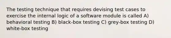 The testing technique that requires devising test cases to exercise the internal logic of a software module is called A) behavioral testing B) black-box testing C) grey-box testing D) white-box testing