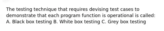 The testing technique that requires devising test cases to demonstrate that each program function is operational is called: A. Black box testing B. White box testing C. Grey box testing