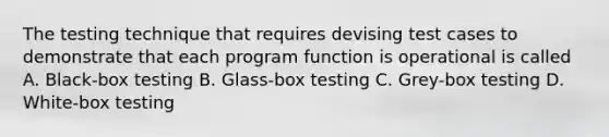 The testing technique that requires devising test cases to demonstrate that each program function is operational is called A. Black-box testing B. Glass-box testing C. Grey-box testing D. White-box testing