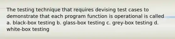 The testing technique that requires devising test cases to demonstrate that each program function is operational is called a. black-box testing b. glass-box testing c. grey-box testing d. white-box testing