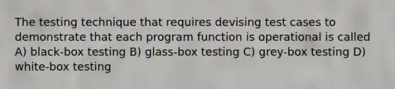 The testing technique that requires devising test cases to demonstrate that each program function is operational is called A) black-box testing B) glass-box testing C) grey-box testing D) white-box testing