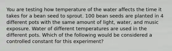 You are testing how temperature of the water affects the time it takes for a bean seed to sprout. 100 bean seeds are planted in 4 different pots with the same amount of light, water, and music exposure. Water of different temperatures are used in the different pots. Which of the following would be considered a controlled constant for this experiment?