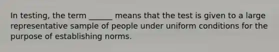 In testing, the term ______ means that the test is given to a large representative sample of people under uniform conditions for the purpose of establishing norms.