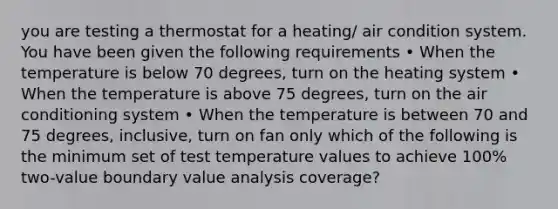 you are testing a thermostat for a heating/ air condition system. You have been given the following requirements • When the temperature is below 70 degrees, turn on the heating system • When the temperature is above 75 degrees, turn on the air conditioning system • When the temperature is between 70 and 75 degrees, inclusive, turn on fan only which of the following is the minimum set of test temperature values to achieve 100% two-value boundary value analysis coverage?