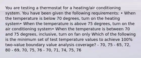 You are testing a thermostat for a heating/air conditioning system. You have been given the following requirements: • When the temperature is below 70 degrees, turn on the heating system• When the temperature is above 75 degrees, turn on the air conditioning system• When the temperature is between 70 and 75 degrees, inclusive, turn on fan only Which of the following is the minimum set of test temperature values to achieve 100% two-value boundary value analysis coverage? - 70, 75 - 65, 72, 80 - 69, 70, 75, 76 - 70, 71, 74, 75, 76