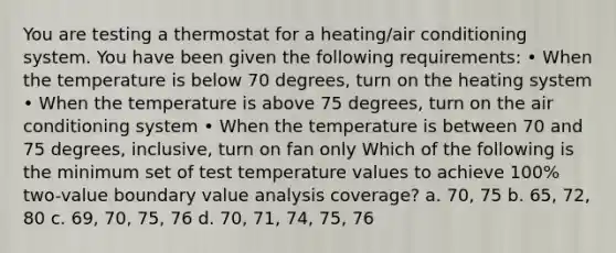 You are testing a thermostat for a heating/air conditioning system. You have been given the following requirements: • When the temperature is below 70 degrees, turn on the heating system • When the temperature is above 75 degrees, turn on the air conditioning system • When the temperature is between 70 and 75 degrees, inclusive, turn on fan only Which of the following is the minimum set of test temperature values to achieve 100% two-value boundary value analysis coverage? a. 70, 75 b. 65, 72, 80 c. 69, 70, 75, 76 d. 70, 71, 74, 75, 76