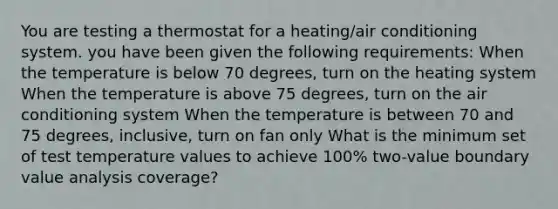 You are testing a thermostat for a heating/air conditioning system. you have been given the following requirements: When the temperature is below 70 degrees, turn on the heating system When the temperature is above 75 degrees, turn on the air conditioning system When the temperature is between 70 and 75 degrees, inclusive, turn on fan only What is the minimum set of test temperature values to achieve 100% two-value boundary value analysis coverage?