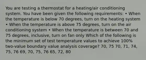 You are testing a thermostat for a heating/air conditioning system. You have been given the following requirements: • When the temperature is below 70 degrees, turn on the heating system • When the temperature is above 75 degrees, turn on the air conditioning system • When the temperature is between 70 and 75 degrees, inclusive, turn on fan only Which of the following is the minimum set of test temperature values to achieve 100% two-value boundary value analysis coverage? 70, 75 70, 71, 74, 75, 76 69, 70, 75, 76 65, 72, 80