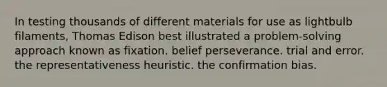 In testing thousands of different materials for use as lightbulb filaments, Thomas Edison best illustrated a problem-solving approach known as fixation. belief perseverance. trial and error. the representativeness heuristic. the confirmation bias.