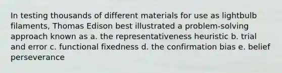 In testing thousands of different materials for use as lightbulb filaments, Thomas Edison best illustrated a problem-solving approach known as a. the representativeness heuristic b. trial and error c. functional fixedness d. the confirmation bias e. belief perseverance