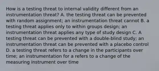 How is a testing threat to internal validity different from an instrumentation threat? A. the testing threat can be prevented with random assignment; an instrumentation threat cannot B. a testing threat applies only to within groups design; an instrumentation threat applies any type of study design C. A testing threat can be prevented with a double-blind study; an instrumentation threat can be prevented with a placebo control D. a testing threat refers to a change in the participants over time; an instrumentation for a refers to a change of the measuring instrument over time