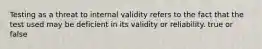 Testing as a threat to internal validity refers to the fact that the test used may be deficient in its validity or reliability. true or false