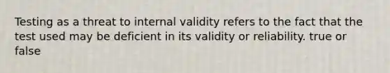 Testing as a threat to internal validity refers to the fact that the test used may be deficient in its validity or reliability. true or false