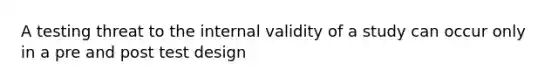 A testing threat to the internal validity of a study can occur only in a pre and post test design