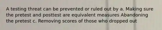 A testing threat can be prevented or ruled out by a. Making sure the pretest and posttest are equivalent measures Abandoning the pretest c. Removing scores of those who dropped out