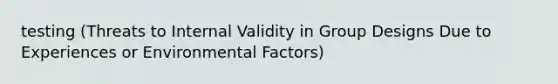 testing (Threats to Internal Validity in Group Designs Due to Experiences or Environmental Factors)