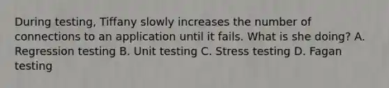 During testing, Tiffany slowly increases the number of connections to an application until it fails. What is she doing? A. Regression testing B. Unit testing C. Stress testing D. Fagan testing