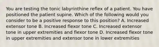 You are testing the tonic labyrinthine reflex of a patient. You have positioned the patient supine. Which of the following would you consider to be a positive response to this position? A. Increased extensor tone B. Increased flexor tone C. Increased extensor tone in upper extremities and flexor tone D. Increased flexor tone in upper extremities and extensor tone in lower extremities