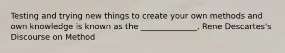 Testing and trying new things to create your own methods and own knowledge is known as the ______________. Rene Descartes's Discourse on Method