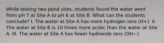 While testing two pond sites, students found the water went from pH 7 at Site A to pH 6 at Site B. What can the students conclude? I. The water at Site A has more hydrogen ions (H+). II. The water at Site B is 10 times more acidic than the water at Site A. III. The water at Site A has fewer hydroxide ions (OH−).