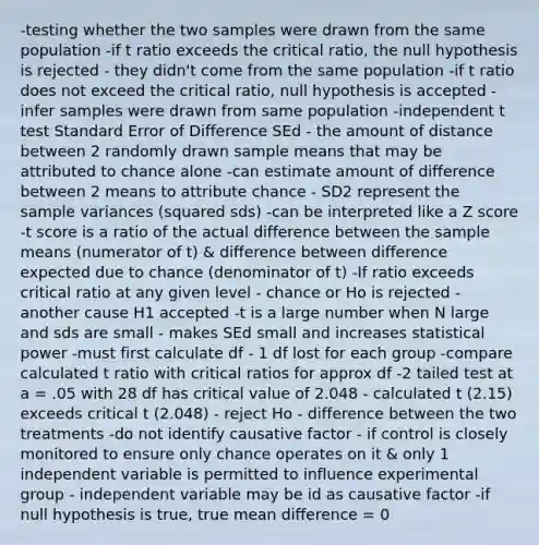 -testing whether the two samples were drawn from the same population -if t ratio exceeds the critical ratio, the null hypothesis is rejected - they didn't come from the same population -if t ratio does not exceed the critical ratio, null hypothesis is accepted - infer samples were drawn from same population -independent t test Standard Error of Difference SEd - the amount of distance between 2 randomly drawn sample means that may be attributed to chance alone -can estimate amount of difference between 2 means to attribute chance - SD2 represent the sample variances (squared sds) -can be interpreted like a Z score -t score is a ratio of the actual difference between the sample means (numerator of t) & difference between difference expected due to chance (denominator of t) -If ratio exceeds critical ratio at any given level - chance or Ho is rejected - another cause H1 accepted -t is a large number when N large and sds are small - makes SEd small and increases statistical power -must first calculate df - 1 df lost for each group -compare calculated t ratio with critical ratios for approx df -2 tailed test at a = .05 with 28 df has critical value of 2.048 - calculated t (2.15) exceeds critical t (2.048) - reject Ho - difference between the two treatments -do not identify causative factor - if control is closely monitored to ensure only chance operates on it & only 1 independent variable is permitted to influence experimental group - independent variable may be id as causative factor -if null hypothesis is true, true mean difference = 0