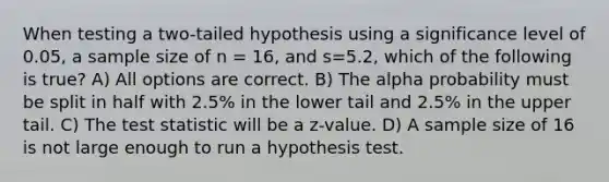 When testing a two-tailed hypothesis using a significance level of 0.05, a sample size of n = 16, and s=5.2, which of the following is true? A) All options are correct. B) The alpha probability must be split in half with 2.5% in the lower tail and 2.5% in the upper tail. C) <a href='https://www.questionai.com/knowledge/kzeQt8hpQB-the-test-statistic' class='anchor-knowledge'>the test statistic</a> will be a z-value. D) A sample size of 16 is not large enough to run a hypothesis test.