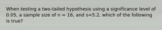 When testing a two-tailed hypothesis using a significance level of 0.05, a sample size of n = 16, and s=5.2, which of the following is true?