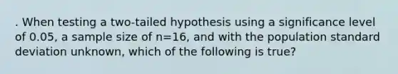 . When testing a two-tailed hypothesis using a significance level of 0.05, a sample size of n=16, and with the population standard deviation unknown, which of the following is true?