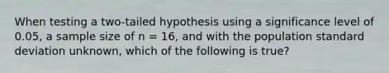 When testing a two-tailed hypothesis using a significance level of 0.05, a sample size of n = 16, and with the population <a href='https://www.questionai.com/knowledge/kqGUr1Cldy-standard-deviation' class='anchor-knowledge'>standard deviation</a> unknown, which of the following is true?