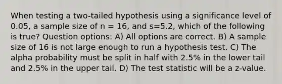 When testing a two-tailed hypothesis using a significance level of 0.05, a sample size of n = 16, and s=5.2, which of the following is true? Question options: A) All options are correct. B) A sample size of 16 is not large enough to run a hypothesis test. C) The alpha probability must be split in half with 2.5% in the lower tail and 2.5% in the upper tail. D) The test statistic will be a z-value.