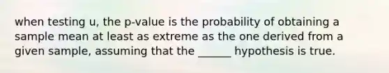 when testing u, the p-value is the probability of obtaining a sample mean at least as extreme as the one derived from a given sample, assuming that the ______ hypothesis is true.