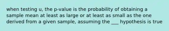 when testing u, the p-value is the probability of obtaining a sample mean at least as large or at least as small as the one derived from a given sample, assuming the ___ hypothesis is true