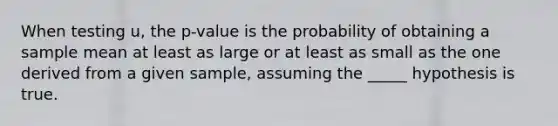 When testing u, the p-value is the probability of obtaining a sample mean at least as large or at least as small as the one derived from a given sample, assuming the _____ hypothesis is true.