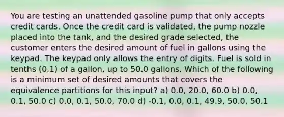 You are testing an unattended gasoline pump that only accepts credit cards. Once the credit card is validated, the pump nozzle placed into the tank, and the desired grade selected, the customer enters the desired amount of fuel in gallons using the keypad. The keypad only allows the entry of digits. Fuel is sold in tenths (0.1) of a gallon, up to 50.0 gallons. Which of the following is a minimum set of desired amounts that covers the equivalence partitions for this input? a) 0.0, 20.0, 60.0 b) 0.0, 0.1, 50.0 c) 0.0, 0.1, 50.0, 70.0 d) -0.1, 0.0, 0.1, 49.9, 50.0, 50.1