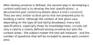 After testing universe is defined, the second step in developing a content-valid test is to develop the test specifications - a documented plan containing details about a test's construct. They are very similar to blue prints that are prepared prior to building a home. Although the content of test plans vary depending on the type of test being developed, many test specifications, especially those for knowledge tests, include not only a clearly a clearly defined testing universe but also the content areas - the subject matter the test will measure - and the number of questions that will be included to assess each content area.