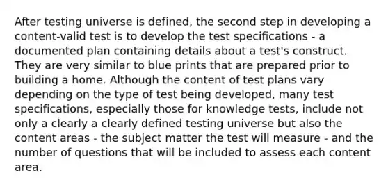 After testing universe is defined, the second step in developing a content-valid test is to develop the test specifications - a documented plan containing details about a test's construct. They are very similar to blue prints that are prepared prior to building a home. Although the content of test plans vary depending on the type of test being developed, many test specifications, especially those for knowledge tests, include not only a clearly a clearly defined testing universe but also the content areas - the subject matter the test will measure - and the number of questions that will be included to assess each content area.