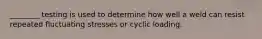 ________ testing is used to determine how well a weld can resist repeated fluctuating stresses or cyclic loading.